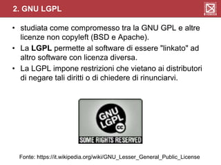 • studiata come compromesso tra la GNU GPL e altre
licenze non copyleft (BSD e Apache).
• La LGPL permette al software di essere "linkato" ad
altro software con licenza diversa.
• La LGPL impone restrizioni che vietano ai distributori
di negare tali diritti o di chiedere di rinunciarvi.
2. GNU LGPL
Fonte: https://it.wikipedia.org/wiki/GNU_Lesser_General_Public_License
 