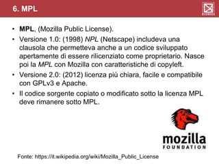 • MPL, (Mozilla Public License).
• Versione 1.0: (1998) NPL (Netscape) includeva una
clausola che permetteva anche a un codice sviluppato
apertamente di essere rilicenziato come proprietario. Nasce
poi la MPL con Mozilla con caratteristiche di copyleft.
• Versione 2.0: (2012) licenza più chiara, facile e compatibile
con GPLv3 e Apache.
• Il codice sorgente copiato o modificato sotto la licenza MPL
deve rimanere sotto MPL.
6. MPL
Fonte: https://it.wikipedia.org/wiki/Mozilla_Public_License
 