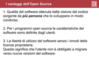 I vantaggi dell’Open Source
1. Qualità del software ottenuta dalla visione del codice
sorgente da più persone che lo sviluppano in modo
condiviso.
2. Per i programmi open source le caratteristiche del
software sono definite dagli utenti.
3. La libertà di utilizzo del software senza i vincoli delle
licenze proprietarie.
Questo significa che l'utente non è obbligato a migrare
verso nuove versioni del software.
 