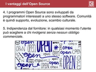 4. I programmi Open Source sono sviluppati da
programmatori interessati a uno stesso software. Comunità
è quindi supporto, evoluzione, scambio culturale.
5. Indipendenza dal fornitore: in qualsiasi momento l'utente
può scegliere a chi rivolgersi senza nessun obbligo
commerciale.
I vantaggi dell’Open Source
 