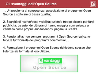 Gli svantaggi dell’Open Source
1. Un problema di conoscenza: associazione di programmi Open
Source a software di bassa qualità;
2. Scarsità di risorse/poca visibilità: aziende troppo piccole per farsi
pubblicità. Le aziende più grandi hanno maggior convenienza a
venderlo come proprietario facendosi pagare la licenza.
3. Funzionalità: non sempre i programmi Open Source replicano
tutte le funzionalità dei programmi commerciali.
4. Formazione: i programmi Open Source richiedono spesso che
l'utenza sia formata al loro utilizzo.
 