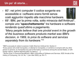 Un po’ di storia…
• 60’: nei primi computer il codice sorgente era
accessibile e i software erano forniti senza
costi aggiuntivi rispetto alla macchina hardware.
• 69’: IBM, per la prima volta, sotto minaccia dell’Antitrust*,
compie uno “spacchettamento” tra hardware e software
rendendo quest'ultimo a pagamento.
“Many people believe that one pivotal event in the growth
of the business software products market was IBM's
decision, in 1969, to price its software and services
separately from its hardware.”**
*IBM fu accusata di violare la sezione 2 dello Sherman Antitrust Act. Section 2:
"Every person who shall monopolize, or attempt to monopolize, or combine or conspire with any other
person or persons, to monopolize any part of the trade or commerce among the several States, or with
foreign nations, shall be deemed guilty of a felony [. . . ]”
**Burton Grad, A Personal Recollection: IBM's Unbundling of Software and Services, IEEE Annals of the
History of Computing, Vol. 24, No. 1 (Jan–Mar 2002), pp. 64–71.
 
