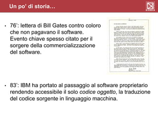 • 76’: lettera di Bill Gates contro coloro
che non pagavano il software.
Evento chiave spesso citato per il
sorgere della commercializzazione
del software.
• 83’: IBM ha portato al passaggio al software proprietario
rendendo accessibile il solo codice oggetto, la traduzione
del codice sorgente in linguaggio macchina.
Un po’ di storia…
 