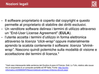 Nozioni legali
• Il software proprietario è coperto dal copyright e questo
permette al proprietario di stabilire dei diritti esclusivi.
• Un venditore software delinea i termini di utilizzo attraverso
un “End-User License Agreement" (EULA).
• l’utente accetta i termini d’utilizzo in forma elettronica
attraverso la licenza “click-wrap” oppure materialmente
aprendo la scatola contenente il software: licenza “shrink-
wrap”. Nascono quindi polemiche sulla modalità di visione e
accettazione dei termini di licenza.*
*Vedi caso interessante della sentenza del Giudice di pace di Firenze, Dott. Lo Tufo, relativo alla causa
tra un acquirente di un computer portatile ed HP Italia. Fonte: http://punto-
informatico.it/2096808/PI/News/notebook-windows-rimborso-dovuto.aspx
 