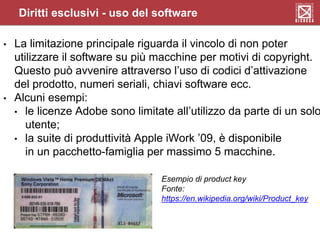 Diritti esclusivi - uso del software
• La limitazione principale riguarda il vincolo di non poter
utilizzare il software su più macchine per motivi di copyright.
Questo può avvenire attraverso l’uso di codici d’attivazione
del prodotto, numeri seriali, chiavi software ecc.
• Alcuni esempi:
• le licenze Adobe sono limitate all’utilizzo da parte di un solo
utente;
• la suite di produttività Apple iWork ’09, è disponibile
in un pacchetto-famiglia per massimo 5 macchine.
Esempio di product key
Fonte:
https://en.wikipedia.org/wiki/Product_key
 