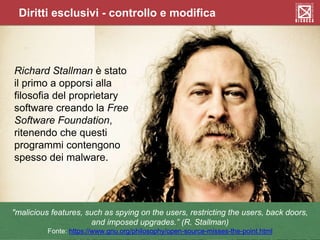 Diritti esclusivi - controllo e modifica
"malicious features, such as spying on the users, restricting the users, back doors,
and imposed upgrades.” (R. Stallman)
Fonte: https://www.gnu.org/philosophy/open-source-misses-the-point.html
Richard Stallman è stato
il primo a opporsi alla
filosofia del proprietary
software creando la Free
Software Foundation,
ritenendo che questi
programmi contengono
spesso dei malware.
 
