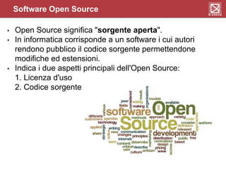 Software Open Source
• Open Source significa "sorgente aperta".
• In informatica corrisponde a un software i cui autori
rendono pubblico il codice sorgente permettendone
modifiche ed estensioni.
• Indica i due aspetti principali dell'Open Source:
1. Licenza d'uso
2. Codice sorgente
 