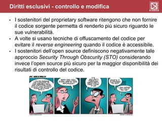 • I sostenitori del proprietary software ritengono che non fornire
il codice sorgente permetta di renderlo più sicuro riguardo le
sue vulnerabilità.
• A volte si usano tecniche di offuscamento del codice per
evitare il reverse engineering quando il codice è accessibile.
• I sostenitori dell’open source definiscono negativamente tale
approccio Security Through Obscurity (STO) considerando
invece l’open source più sicuro per la maggior disponibilità dei
risultati di controllo del codice.
Diritti esclusivi - controllo e modifica
 