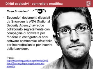Caso Snowden*
• Secondo i documenti rilasciati
da Snowden la NSA (National
Security Agency) avrebbe
collaborato segretamente con
compagnie di software per
rendere la crittografia di certi
software commerciali sfruttabile
per intercettazioni o per inserire
delle backdoor.
*Fonte:
http://www.theguardian.com/world/2013
/sep/05/nsa-gchq-encryption-codes-
security
Diritti esclusivi - controllo e modifica
 