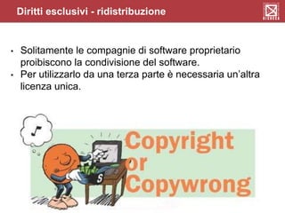 Diritti esclusivi - ridistribuzione
• Solitamente le compagnie di software proprietario
proibiscono la condivisione del software.
• Per utilizzarlo da una terza parte è necessaria un’altra
licenza unica.
 