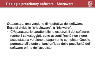 • Demoware: una versione dimostrativa del software.
Esso si divide in “crippleware”, e “trialware”.
• Crippleware: le caratteristiche essenziali del software,
(come il salvataggio), sono assenti finché non viene
acquistata la versione a pagamento completa. Questo
permette all’utente di farsi un’idea delle peculiarità del
software prima dell’acquisto.
Tipologie proprietary software - Shareware
 