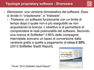• Demoware: una versione dimostrativa del software. Esso
si divide in “crippleware”, e “trialware”.
• Trialware: un software funzionante con un limite di
tempo dopo il quale non è più eseguibile se non
acquistando la licenza. L’obiettivo è di permettere di
comprendere le reali potenzialità del software. Secondo
una ricerca di Softletter* il 66% delle compagnie
intervistate avevano un tasso di conversione dalla
versione gratis a quella a pagamento di circa il 25%
(2013 Softletter SaaS Report).
*Fonte "2013 Softletter SaaS Report"
Tipologie proprietary software - Shareware
 