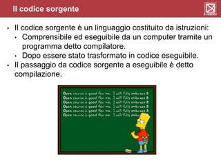 Il codice sorgente
• Il codice sorgente è un linguaggio costituito da istruzioni:
• Comprensibile ed eseguibile da un computer tramite un
programma detto compilatore.
• Dopo essere stato trasformato in codice eseguibile.
• Il passaggio da codice sorgente a eseguibile è detto
compilazione.
 