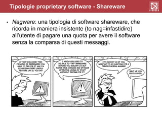 • Nagware: una tipologia di software shareware, che
ricorda in maniera insistente (to nag=infastidire)
all’utente di pagare una quota per avere il software
senza la comparsa di questi messaggi.
Tipologie proprietary software - Shareware
 