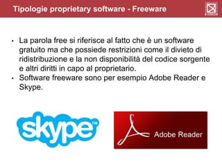 Tipologie proprietary software - Freeware
• La parola free si riferisce al fatto che è un software
gratuito ma che possiede restrizioni come il divieto di
ridistribuzione e la non disponibilità del codice sorgente
e altri diritti in capo al proprietario.
• Software freeware sono per esempio Adobe Reader e
Skype.
 