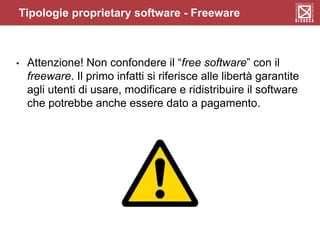 Tipologie proprietary software - Freeware
• Attenzione! Non confondere il “free software” con il
freeware. Il primo infatti si riferisce alle libertà garantite
agli utenti di usare, modificare e ridistribuire il software
che potrebbe anche essere dato a pagamento.
 