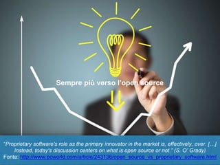 “Proprietary software's role as the primary innovator in the market is, effectively, over. […]
Instead, today's discussion centers on what is open source or not.” (S. O’ Grady)
Fonte: http://www.pcworld.com/article/243136/open_source_vs_proprietary_software.html
Sempre più verso l’open source
 