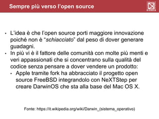 Sempre più verso l’open source
• L’idea è che l’open source porti maggiore innovazione
poiché non è “schiacciato” dal peso di dover generare
guadagni.
• In più vi è il fattore delle comunità con molte più menti e
veri appassionati che si concentrano sulla qualità del
codice senza pensare a dover vendere un prodotto:
• Apple tramite fork ha abbracciato il progetto open
source FreeBSD integrandolo con NeXTStep per
creare DarwinOS che sta alla base del Mac OS X.
Fonte: https://it.wikipedia.org/wiki/Darwin_(sistema_operativo)
 