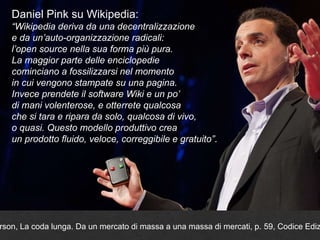 Daniel Pink su Wikipedia:
“Wikipedia deriva da una decentralizzazione
e da un’auto-organizzazione radicali:
l’open source nella sua forma più pura.
La maggior parte delle enciclopedie
cominciano a fossilizzarsi nel momento
in cui vengono stampate su una pagina.
Invece prendete il software Wiki e un po’
di mani volenterose, e otterrete qualcosa
che si tara e ripara da solo, qualcosa di vivo,
o quasi. Questo modello produttivo crea
un prodotto fluido, veloce, correggibile e gratuito”.
rson, La coda lunga. Da un mercato di massa a una massa di mercati, p. 59, Codice Ediz
 