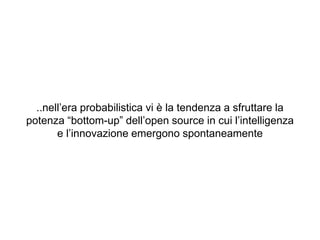 ..nell’era probabilistica vi è la tendenza a sfruttare la
potenza “bottom-up” dell’open source in cui l’intelligenza
e l’innovazione emergono spontaneamente
 