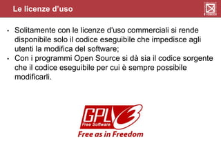 Le licenze d’uso
• Solitamente con le licenze d'uso commerciali si rende
disponibile solo il codice eseguibile che impedisce agli
utenti la modifica del software;
• Con i programmi Open Source si dà sia il codice sorgente
che il codice eseguibile per cui è sempre possibile
modificarli.
 