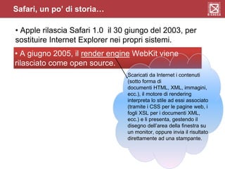 Safari, un po’ di storia…
• Apple rilascia Safari 1.0 il 30 giungo del 2003, per
sostituire Internet Explorer nei propri sistemi.
• A giugno 2005, il render engine WebKit viene
rilasciato come open source.
Scaricati da Internet i contenuti
(sotto forma di
documenti HTML, XML, immagini,
ecc.), il motore di rendering
interpreta lo stile ad essi associato
(tramite i CSS per le pagine web, i
fogli XSL per i documenti XML,
ecc.) e li presenta, gestendo il
disegno dell’area della finestra su
un monitor, oppure invia il risultato
direttamente ad una stampante.
 