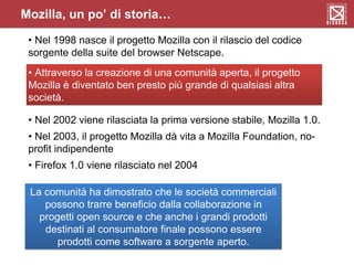 Mozilla, un po’ di storia…
• Nel 1998 nasce il progetto Mozilla con il rilascio del codice
sorgente della suite del browser Netscape.
• Attraverso la creazione di una comunità aperta, il progetto
Mozilla è diventato ben presto più grande di qualsiasi altra
società.
• Nel 2002 viene rilasciata la prima versione stabile, Mozilla 1.0.
• Nel 2003, il progetto Mozilla dà vita a Mozilla Foundation, no-
profit indipendente
• Firefox 1.0 viene rilasciato nel 2004
La comunità ha dimostrato che le società commerciali
possono trarre beneficio dalla collaborazione in
progetti open source e che anche i grandi prodotti
destinati al consumatore finale possono essere
prodotti come software a sorgente aperto.
 