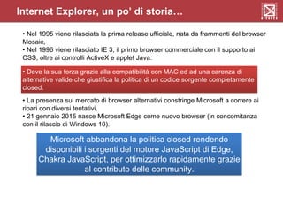 • Nel 1995 viene rilasciata la prima release ufficiale, nata da frammenti del browser
Mosaic,
• Nel 1996 viene rilasciato IE 3, il primo browser commerciale con il supporto ai
CSS, oltre ai controlli ActiveX e applet Java.
• Deve la sua forza grazie alla compatibilità con MAC ed ad una carenza di
alternative valide che giustifica la politica di un codice sorgente completamente
closed.
• La presenza sul mercato di browser alternativi constringe Microsoft a correre ai
ripari con diversi tentativi.
• 21 gennaio 2015 nasce Microsoft Edge come nuovo browser (in concomitanza
con il rilascio di Windows 10).
Microsoft abbandona la politica closed rendendo
disponibili i sorgenti del motore JavaScript di Edge,
Chakra JavaScript, per ottimizzarlo rapidamente grazie
al contributo delle community.
Internet Explorer, un po’ di storia…
 