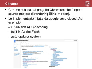 Chrome
• Chrome si basa sul progetto Chromium che è open
source (motore di rendering Blink -> open).
• Le implementazioni fatte da google sono closed. Ad
esempio
– H.264 and ACC decoding
– built-in Adobe Flash
– auto-updater system
 