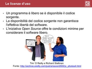 • Un programma è libero se è disponibile il codice
sorgente.
• La disponibilità del codice sorgente non garantisce
l'effettiva libertà del software.
• L'iniziativa Open Source offre le condizioni minime per
considerare il software libero.
Le licenze d’uso
Tim ‘O Reilly e Richard Stallman
Fonte: http://archive.oreilly.com/pub/a/oscon2002/jc_photos4.html
 