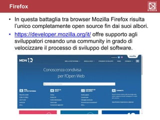 Firefox
• In questa battaglia tra browser Mozilla Firefox risulta
l’unico completamente open source fin dai suoi albori.
• https://developer.mozilla.org/it/ offre supporto agli
sviluppatori creando una community in grado di
velocizzare il processo di sviluppo del software.
 