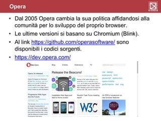 Opera
• Dal 2005 Opera cambia la sua politica affidandosi alla
comunità per lo sviluppo del proprio browser.
• Le ultime versioni si basano su Chromium (Blink).
• Al link https://github.com/operasoftware/ sono
disponibili i codici sorgenti.
• https://dev.opera.com/
 
