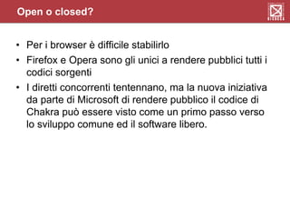 Open o closed?
• Per i browser è difficile stabilirlo
• Firefox e Opera sono gli unici a rendere pubblici tutti i
codici sorgenti
• I diretti concorrenti tentennano, ma la nuova iniziativa
da parte di Microsoft di rendere pubblico il codice di
Chakra può essere visto come un primo passo verso
lo sviluppo comune ed il software libero.
 