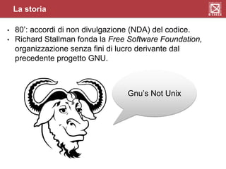 • 80’: accordi di non divulgazione (NDA) del codice.
• Richard Stallman fonda la Free Software Foundation,
organizzazione senza fini di lucro derivante dal
precedente progetto GNU.
Gnu’s Not Unix
La storia
 