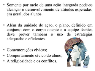 • Somente por meio de uma ação integrada pode-se
  alcançar o desenvolvimento de atitudes esperadas,
  em geral, dos alunos.

• Além da unidade de ação, o plano, definido em
  conjunto com o corpo doente e a equipe técnica
  deve prever também o uso de estratégias
  adequadas e eficientes.

• Comemorações cívicas;
• Comportamento cívico do aluno;
• A religiosidade e os conflitos.
 