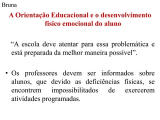 Bruna
  A Orientação Educacional e o desenvolvimento
             físico emocional do aluno

  “A escola deve atentar para essa problemática e
  está preparada da melhor maneira possível”.

 • Os professores devem ser informados sobre
   alunos, que devido as deficiências físicas, se
   encontrem impossibilitados de exercerem
   atividades programadas.
 