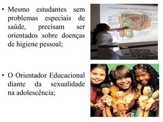 • Mesmo estudantes sem
  problemas especiais de
  saúde,    precisam   ser
  orientados sobre doenças
  de higiene pessoal;



• O Orientador Educacional
  diante da sexualidade
  na adolescência;
 