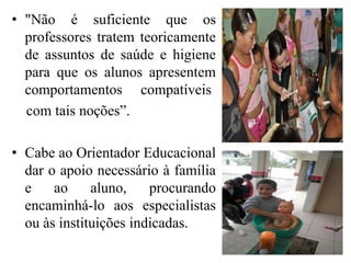 • "Não é suficiente que os
  professores tratem teoricamente
  de assuntos de saúde e higiene
  para que os alunos apresentem
  comportamentos compatíveis
  com tais noções”.

• Cabe ao Orientador Educacional
  dar o apoio necessário à família
  e    ao     aluno,    procurando
  encaminhá-lo aos especialistas
  ou às instituições indicadas.
 