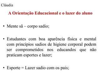 Cláudia

    A Orientação Educacional e o lazer do aluno

 • Mente sã – corpo sadio;

 • Estudantes com boa aparência física e mental
   com princípios sadios de higiene corporal podem
   ser comprometidos nos educandos que não
   praticam esportes e lazer;

 • Esporte = Lazer sadio com os pais;
 