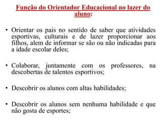 Função do Orientador Educacional no lazer do
                     aluno:

• Orientar os pais no sentido de saber que atividades
  esportivas, culturais e de lazer proporcionar aos
  filhos, alem de informar se são ou não indicadas para
  a idade escolar deles;

• Colaborar, juntamente com os professores, na
  descobertas de talentos esportivos;

• Descobrir os alunos com altas habilidades;

• Descobrir os alunos sem nenhuma habilidade e que
  não gosta de esportes;
 