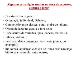 Algumas estratégias usadas na área de esportes,
                   cultura e lazer:

• Palestras com os pais;
• Orientação individual; Debates;
• Competição entre classes; coral; clube de leitura;
• Opção de lazer na escola e fora dela;
• Espetáculos de variados tipos (danças, teatros...);
• Filmes, vídeos...;
• Festivais, data comemorativas (Festa junina, por
  exemplo);
• biblioteca, aquisição e coleta de livros caso não haja
  biblioteca na escola, entre outros;
 