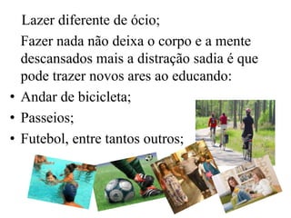 Lazer diferente de ócio;
  Fazer nada não deixa o corpo e a mente
  descansados mais a distração sadia é que
  pode trazer novos ares ao educando:
• Andar de bicicleta;
• Passeios;
• Futebol, entre tantos outros;
 