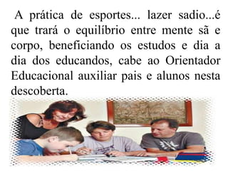 A prática de esportes... lazer sadio...é
que trará o equilíbrio entre mente sã e
corpo, beneficiando os estudos e dia a
dia dos educandos, cabe ao Orientador
Educacional auxiliar pais e alunos nesta
descoberta.
 