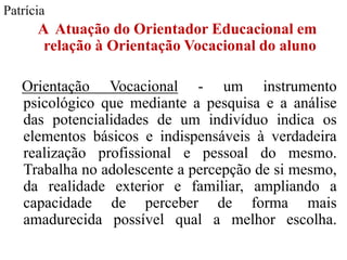 Patrícia
      A Atuação do Orientador Educacional em
       relação à Orientação Vocacional do aluno

   Orientação Vocacional - um instrumento
   psicológico que mediante a pesquisa e a análise
   das potencialidades de um indivíduo indica os
   elementos básicos e indispensáveis à verdadeira
   realização profissional e pessoal do mesmo.
   Trabalha no adolescente a percepção de si mesmo,
   da realidade exterior e familiar, ampliando a
   capacidade de perceber de forma mais
   amadurecida possível qual a melhor escolha.
 
