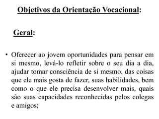 Objetivos da Orientação Vocacional:

  Geral:

• Oferecer ao jovem oportunidades para pensar em
  si mesmo, levá-lo refletir sobre o seu dia a dia,
  ajudar tomar consciência de si mesmo, das coisas
  que ele mais gosta de fazer, suas habilidades, bem
  como o que ele precisa desenvolver mais, quais
  são suas capacidades reconhecidas pelos colegas
  e amigos;
 