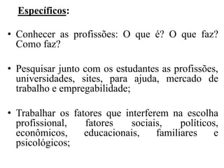 Específicos:

• Conhecer as profissões: O que é? O que faz?
  Como faz?

• Pesquisar junto com os estudantes as profissões,
  universidades, sites, para ajuda, mercado de
  trabalho e empregabilidade;

• Trabalhar os fatores que interferem na escolha
  profissional,   fatores    sociais,    políticos,
  econômicos,     educacionais,    familiares     e
  psicológicos;
 
