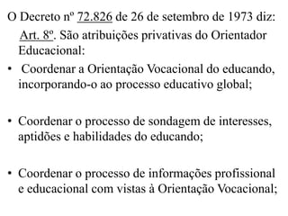 O Decreto nº 72.826 de 26 de setembro de 1973 diz:
  Art. 8º. São atribuições privativas do Orientador
  Educacional:
• Coordenar a Orientação Vocacional do educando,
  incorporando-o ao processo educativo global;

• Coordenar o processo de sondagem de interesses,
  aptidões e habilidades do educando;

• Coordenar o processo de informações profissional
  e educacional com vistas à Orientação Vocacional;
 