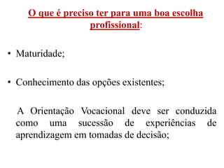 O que é preciso ter para uma boa escolha
                  profissional:

• Maturidade;

• Conhecimento das opções existentes;

 A Orientação Vocacional deve ser conduzida
 como uma sucessão de experiências de
 aprendizagem em tomadas de decisão;
 