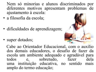 Nem só minorias e alunos discriminados por
  diferentes motivos apresentam problemas de
  ajustamento à escola:
• a filosofia da escola;

• dificuldades de aprendizagem;

• super dotados;
  Cabe ao Orientador Educacional, com o auxílio
  dos demais educadores, o desafio de fazer da
  escola um ambiente adequado e agradável para
  todos     e,     sobretudo,     fazer   dela
  uma instituição educativa, no sentido mais
  amplo do termo educação;
 