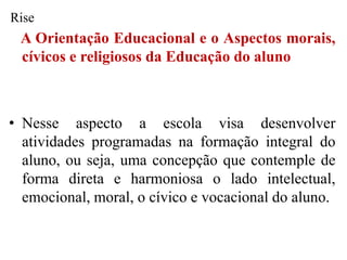 Rise
 A Orientação Educacional e o Aspectos morais,
 cívicos e religiosos da Educação do aluno



• Nesse aspecto a escola visa desenvolver
  atividades programadas na formação integral do
  aluno, ou seja, uma concepção que contemple de
  forma direta e harmoniosa o lado intelectual,
  emocional, moral, o cívico e vocacional do aluno.
 